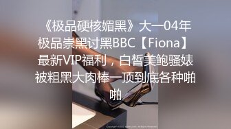 《极品硬核媚黑》大一04年极品崇黑讨黑BBC【Fiona】最新VIP福利，白皙美鲍骚婊被粗黑大肉棒一顶到底各种啪啪