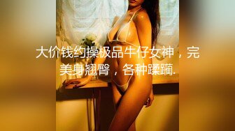 大价钱约操极品牛仔女神，完美身翘臀，各种蹂躏.