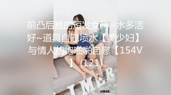 前凸后翘的短发女神~水多活好~道具自慰喷水【美少妇】与情人约炮啪啪自慰【154V】 (121)