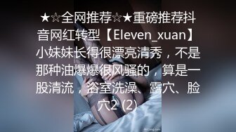 ★☆全网推荐☆★重磅推荐抖音网红转型【Eleven_xuan】小妹妹长得很漂亮清秀，不是那种油爆爆很风骚的，算是一股清流，浴室洗澡、露穴、脸穴2 (2)