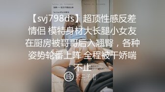 【svj798ds】超顶性感反差情侣 模特身材大长腿小女友在厨房被哥哥后入翘臀，各种姿势轮番上阵 全程被干娇喘不止