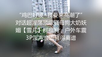 “鸡巴好硬~我要来高潮了”对话超淫荡顶级骚母狗大奶妖媚【雪儿】群福利，户外车震3P淫声浪语骚得离谱