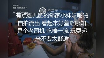 有点婴儿肥的邻家小妹妹啪啪自拍流出 看起来好羞涩哪知是个老司机 吃棒一流 玩耍起来不要太舒适