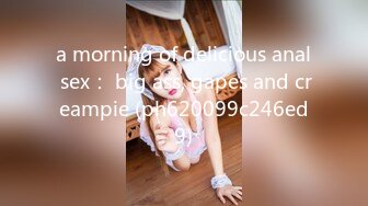 a morning of delicious anal sex： big ass, gapes and creampie (ph620099c246ed9)