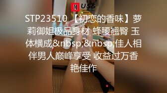 STP23510 【初恋的香味】萝莉御姐极品身材 蜂腰翘臀 玉体横成&nbsp;&nbsp;佳人相伴男人巅峰享受 收益过万香艳佳作