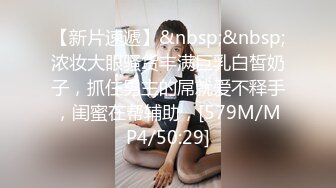 【新片速遞】&nbsp;&nbsp;浓妆大眼骚货丰满巨乳白皙奶子，抓住男主的屌就爱不释手，闺蜜在帮辅助，[579M/MP4/50:29]