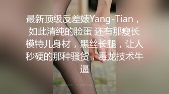 最新顶级反差婊Yang-Tian，如此清纯的脸蛋 还有那瘦长模特儿身材，黑丝长腿，让人秒硬的那种骚货，毒龙技术牛逼