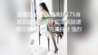 國產自拍 酒店搞高挑175身高長腿極品模特 超讚長腿遭瘋狂後入插穴 完美身材 強烈推薦！