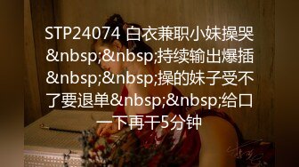 STP24074 白衣兼职小妹操哭&nbsp;&nbsp;持续输出爆插&nbsp;&nbsp;操的妹子受不了要退单&nbsp;&nbsp;给口一下再干5分钟