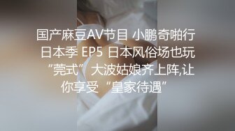 国产麻豆AV节目 小鹏奇啪行 日本季 EP5 日本风俗场也玩“莞式”大波姑娘齐上阵,让你享受“皇家待遇”