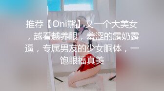 推荐【Oni熊】又一个大美女，越看越养眼，羞涩的露奶露逼，专属男友的少女胴体，一饱眼福真美