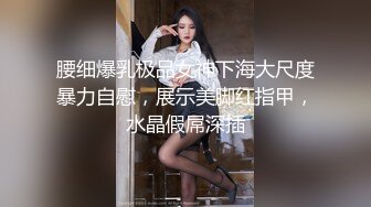 腰细爆乳极品女神下海大尺度暴力自慰，展示美脚红指甲，水晶假屌深插