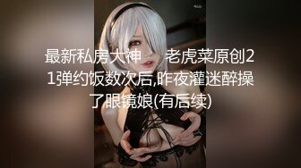 最新私房大神❤️老虎菜原创21弹约饭数次后,昨夜灌迷醉操了眼镜娘(有后续)