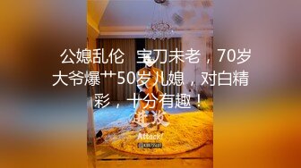 ✨公媳乱伦✨宝刀未老，70岁大爷爆艹50岁儿媳，对白精彩，十分有趣！