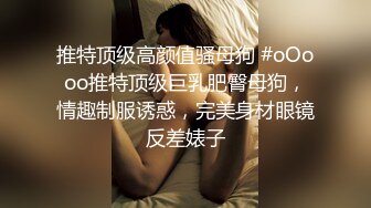 推特顶级高颜值骚母狗 #oOooo推特顶级巨乳肥臀母狗，情趣制服诱惑，完美身材眼镜反差婊子