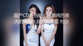 国产CD系列杨小妹跟鸡巴很大的离婚大叔开房做爱 对白搞笑不要错过