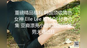 重磅精品福利 韩国顶级情色女神 Elle Lee 推特OF付费合集 亚裔漂亮小姐姐被国外猛男大鸡巴狂