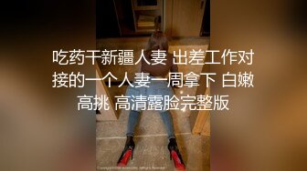 吃药干新疆人妻 出差工作对接的一个人妻一周拿下 白嫩高挑 高清露脸完整版