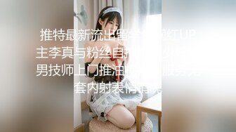 推特最新流出留学生网红UP主李真与粉丝自拍饥渴少妇约男技师上门推油特殊性服务无套内射表情销魂