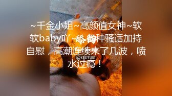 ~千金小姐~高颜值女神~软软baby吖~，各种骚话加持自慰，高潮连续来了几波，喷水过瘾！