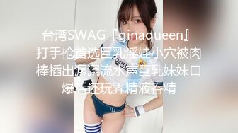 台湾SWAG『ginaqueen』打手枪首选巨乳淫娃小穴被肉棒插出潺潺流水声巨乳妹妹口爆后还玩弄精液呑精