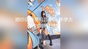 婚纱店操萝莉音小妹,休学大学生眼镜妹返场