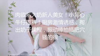 肉欲系大奶新人美女！小背心牛仔短裤！厨房激情诱惑，掏出奶子揉捏，振动棒抽插肥穴骚的很