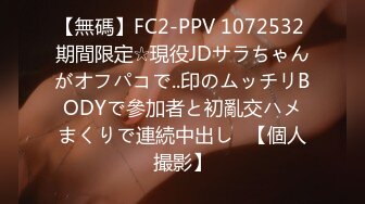 【無碼】FC2-PPV 1072532 期間限定☆現役JDサラちゃんがオフパコで..印のムッチリBODYで參加者と初亂交ハメまくりで連続中出し♥【個人撮影】