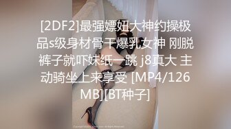 [2DF2]最强嫖妞大神约操极品s级身材骨干爆乳女神 刚脱裤子就吓妹纸一跳 j8真大 主动骑坐上来享受 [MP4/126MB][BT种子]