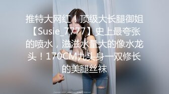 推特大网红！顶级大长腿御姐【Susie_7777】史上最夸张的喷水，滋滋水量大的像水龙头！170CM九头身一双修长的美腿丝袜