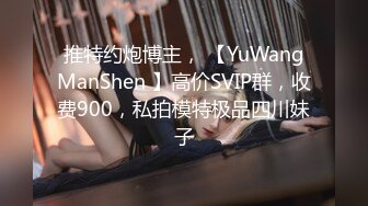 推特约炮博主， 【YuWangManShen 】高价SVIP群，收费900，私拍模特极品四川妹子