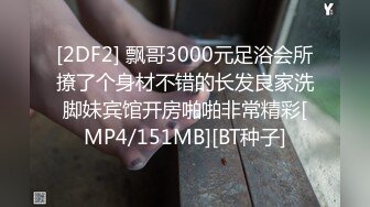 [2DF2] 飘哥3000元足浴会所撩了个身材不错的长发良家洗脚妹宾馆开房啪啪非常精彩[MP4/151MB][BT种子]