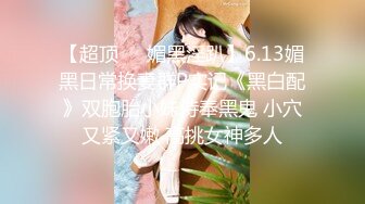 【超顶❤️媚黑淫趴】6.13媚黑日常换妻群P实记《黑白配》双胞胎小妹侍奉黑鬼 小穴又紧又嫩 高挑女神多人