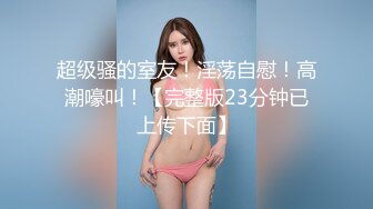 超级骚的室友！淫荡自慰！高潮嚎叫！【完整版23分钟已上传下面】