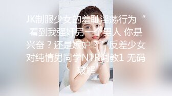 JK制服少女的羞耻淫荡行为“看到我强奸另一个男人 你是兴奋？还是嫉妒？”反差少女对纯情男同学NTR调教1 无码破解