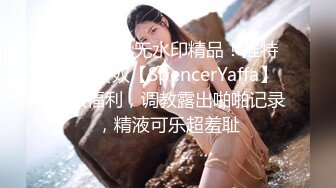 最新10月无水印精品！推特退圈女奴【SpencerYaffa】绝版福利，调教露出啪啪记录，精液可乐超羞耻