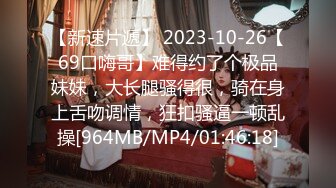 【新速片遞】 2023-10-26【69口嗨哥】难得约了个极品妹妹，大长腿骚得很，骑在身上舌吻调情，狂扣骚逼一顿乱操[964MB/MP4/01:46:18]