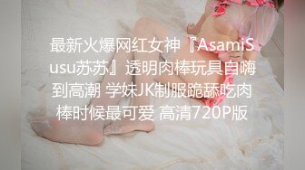 最新火爆网红女神『AsamiSusu苏苏』透明肉棒玩具自嗨到高潮 学妹JK制服跪舔吃肉棒时候最可爱 高清720P版