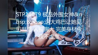 STP24079 极品外围女神&nbsp;&nbsp;这大鸡巴让她见见世面 人瘦胸大 完美身材今夜不虚度