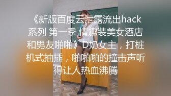 《新版百度云泄露流出hack系列 第一季 情趣装美女酒店和男友啪啪》D奶女主，打桩机式抽插，啪啪啪的撞击声听得让人热血沸腾