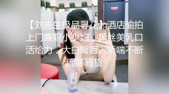 【刘先生极品寻花】酒店偷拍上门兼职小少妇，黑丝美乳口活给力，大白臀后入娇喘不断淫荡骚货