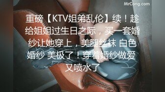 重磅【KTV姐弟乱伦】续！趁给姐姐过生日之际，买一套婚纱让她穿上，美腿丝袜 白色婚纱 美极了！穿着婚纱做爱 又喷水了