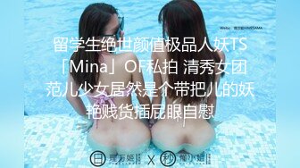 留学生绝世颜值极品人妖TS「Mina」OF私拍 清秀女团范儿少女居然是个带把儿的妖艳贱货插屁眼自慰