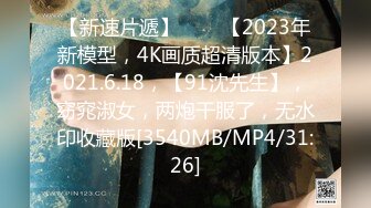 【新速片遞】⭐⭐⭐【2023年新模型，4K画质超清版本】2021.6.18，【91沈先生】，窈窕淑女，两炮干服了，无水印收藏版[3540MB/MP4/31:26]