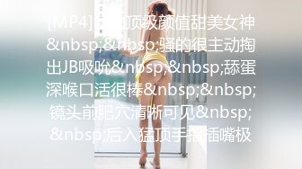 [MP4]网约顶级颜值甜美女神&nbsp;&nbsp;骚的很主动掏出JB吸吮&nbsp;&nbsp;舔蛋深喉口活很棒&nbsp;&nbsp;镜头前肥穴清晰可见&nbsp;&nbsp;后入猛顶手指插嘴极