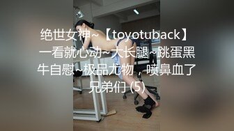 绝世女神~【toyotuback】一看就心动~大长腿~跳蛋黑牛自慰~极品尤物，喷鼻血了兄弟们 (5)