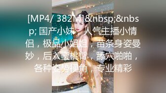 [MP4/ 382M]&nbsp;&nbsp; 国产小妹，人气主播小情侣，极品小姐姐，苗条身姿曼妙，后入蜜桃臀，舔穴啪啪，各种姿势视角，专业精彩