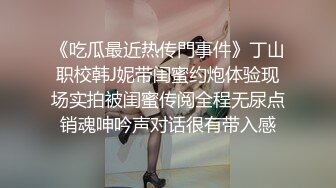 《吃瓜最近热传門事件》丁山职校韩J妮带闺蜜约炮体验现场实拍被闺蜜传阅全程无尿点销魂呻吟声对话很有带入感